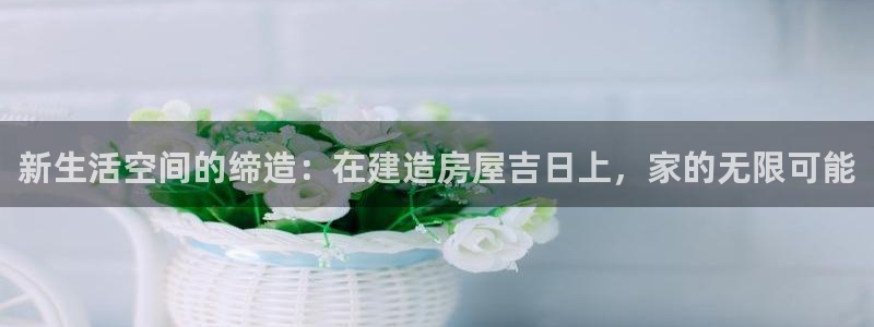 意昂体育3招商电话号码查询：新生活空间的缔造：在建造房屋吉日上，家的无限可能
