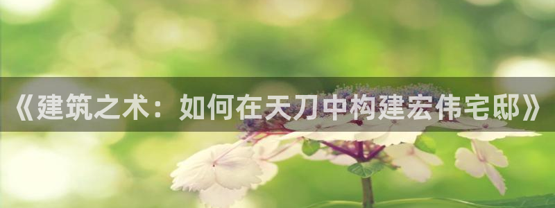 意昂体育3招商电话号码：《建筑之术：如何在天刀中构建宏伟宅邸》