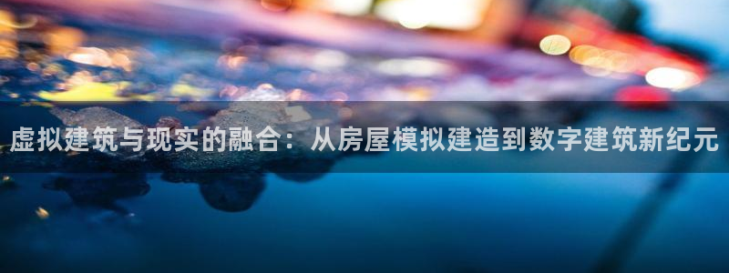 意昂集团官网：虚拟建筑与现实的融合：从房屋模拟建造到数字建筑新纪元