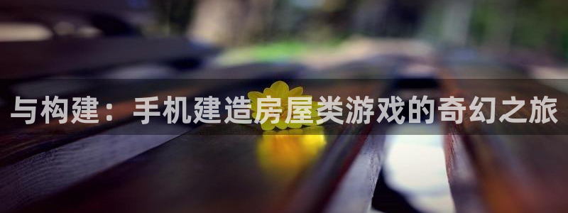 意昂3官网：与构建：手机建造房屋类游戏的奇幻之旅