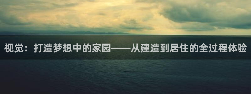 意昂3集团官网网址：视觉：打造梦想中的家园——从建造到居住的全过程体验