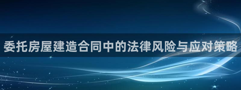 意昂3开户：委托房屋建造合同中的法律风险与应对策略