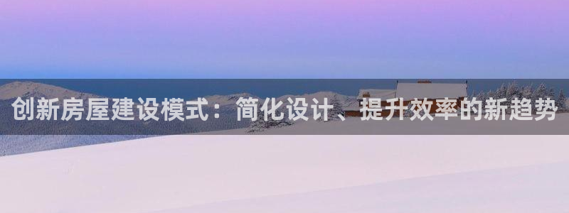 意昂体育3平台是正规平台吗安全吗：创新房屋建设模式：简化设计、提升效率的新趋势