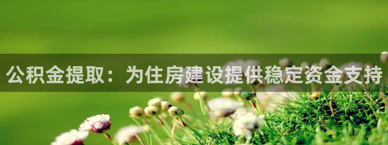 意昂体育3平台假的吗是真的吗：公积金提取：为住房建设提供稳定资金支持